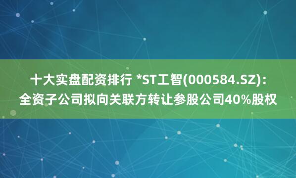 十大实盘配资排行 *ST工智(000584.SZ)：全资子公司拟向关联方转让参股公司40%股权