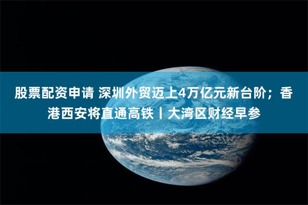 股票配资申请 深圳外贸迈上4万亿元新台阶；香港西安将直通高铁丨大湾区财经早参