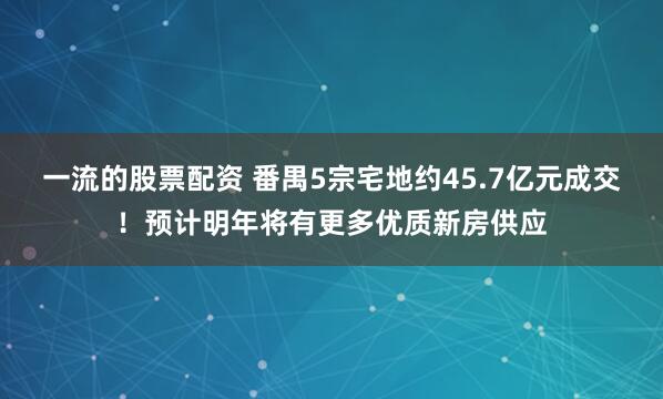 一流的股票配资 番禺5宗宅地约45.7亿元成交！预计明年将有更多优质新房供应