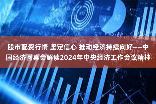 股市配资行情 坚定信心 推动经济持续向好——中国经济圆桌会解读2024年中央经济工作会议精神