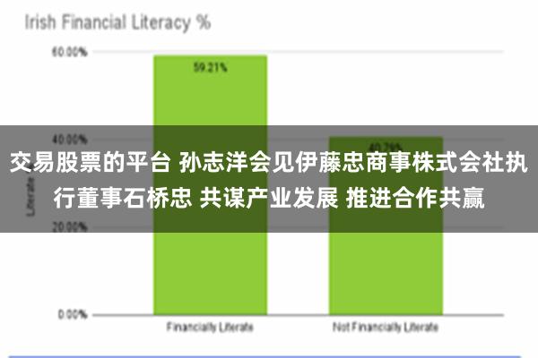 交易股票的平台 孙志洋会见伊藤忠商事株式会社执行董事石桥忠 共谋产业发展 推进合作共赢