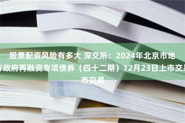 股票配资风险有多大 深交所：2024年北京市地方政府再融资专项债券（四十二期）12月23日上市交易