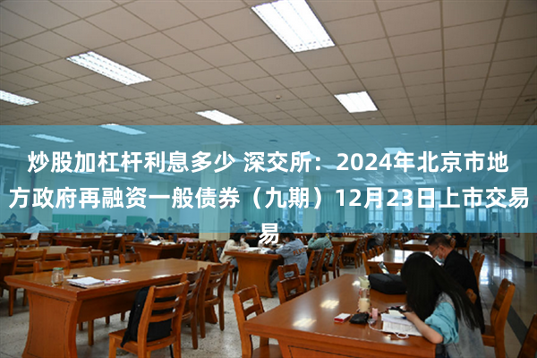 炒股加杠杆利息多少 深交所：2024年北京市地方政府再融资一般债券（九期）12月23日上市交易