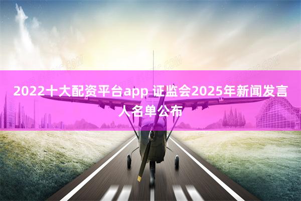 2022十大配资平台app 证监会2025年新闻发言人名单公布