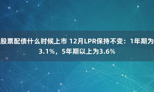 股票配债什么时候上市 12月LPR保持不变：1年期为3.1%，5年期以上为3.6%