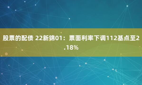 股票的配债 22新锦01：票面利率下调112基点至2.18%