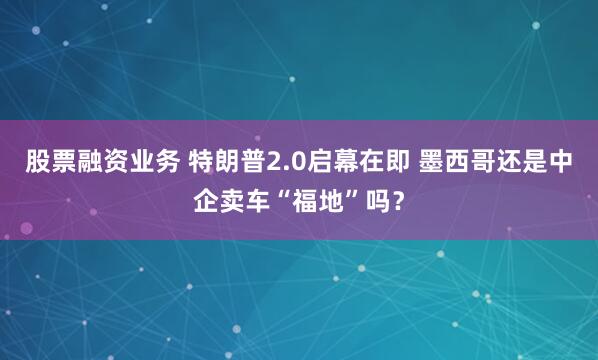 股票融资业务 特朗普2.0启幕在即 墨西哥还是中企卖车“福地”吗？