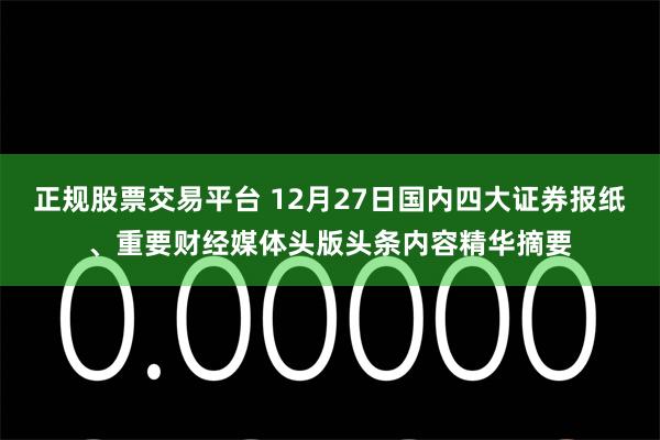 正规股票交易平台 12月27日国内四大证券报纸、重要财经媒体头版头条内容精华摘要