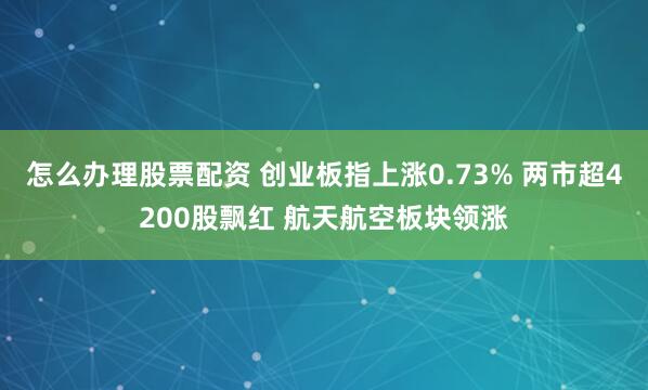 怎么办理股票配资 创业板指上涨0.73% 两市超4200股飘红 航天航空板块领涨