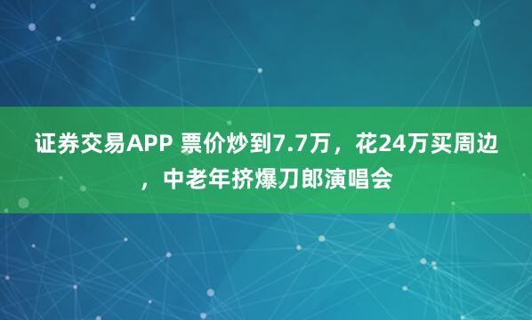 证券交易APP 票价炒到7.7万，花24万买周边，中老年挤爆刀郎演唱会