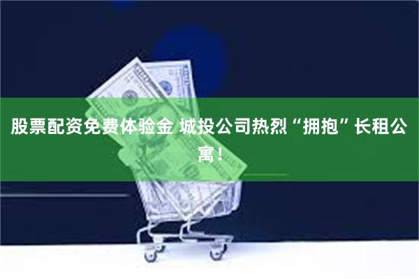 股票配资免费体验金 城投公司热烈“拥抱”长租公寓！