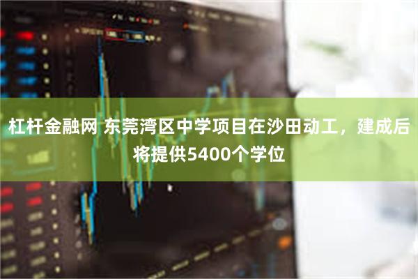 杠杆金融网 东莞湾区中学项目在沙田动工，建成后将提供5400个学位