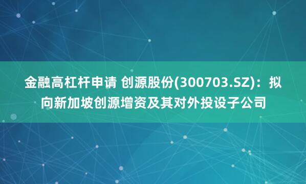 金融高杠杆申请 创源股份(300703.SZ)：拟向新加坡创源增资及其对外投设子公司