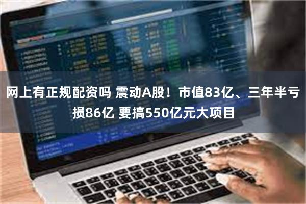 网上有正规配资吗 震动A股！市值83亿、三年半亏损86亿 要搞550亿元大项目