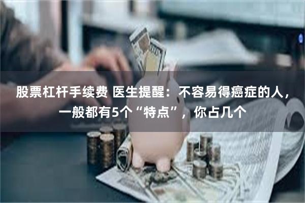 股票杠杆手续费 医生提醒：不容易得癌症的人，一般都有5个“特点”，你占几个