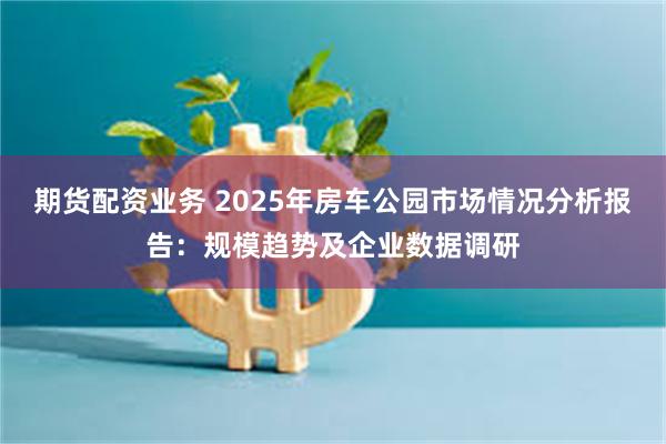 期货配资业务 2025年房车公园市场情况分析报告：规模趋势及企业数据调研