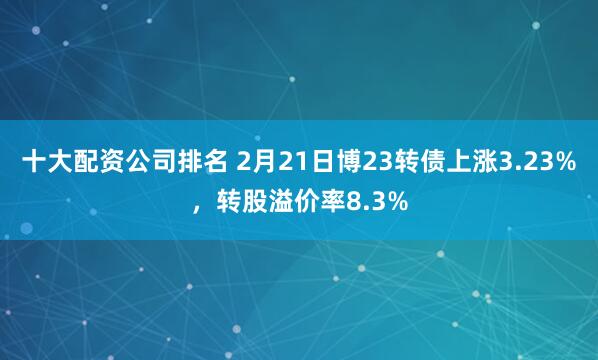 十大配资公司排名 2月21日博23转债上涨3.23%，转股溢价率8.3%