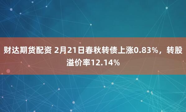 财达期货配资 2月21日春秋转债上涨0.83%，转股溢价率12.14%