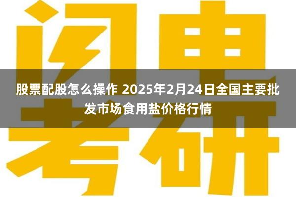 股票配股怎么操作 2025年2月24日全国主要批发市场食用盐价格行情