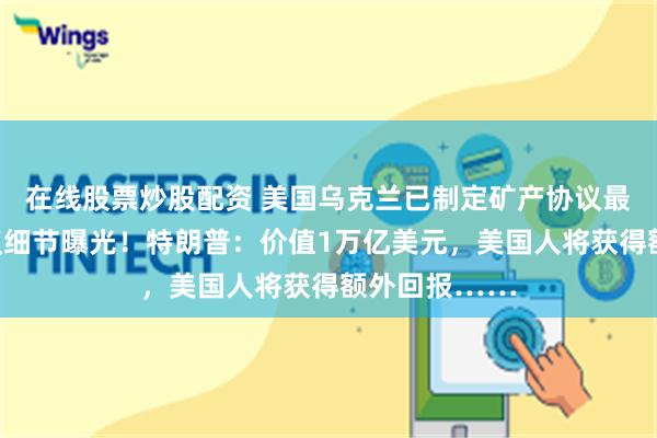 在线股票炒股配资 美国乌克兰已制定矿产协议最终版本，协议细节曝光！特朗普：价值1万亿美元，美国人将获得额外回报……