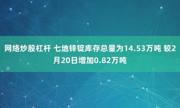 网络炒股杠杆 七地锌锭库存总量为14.53万吨 较2月20日增加0.82万吨