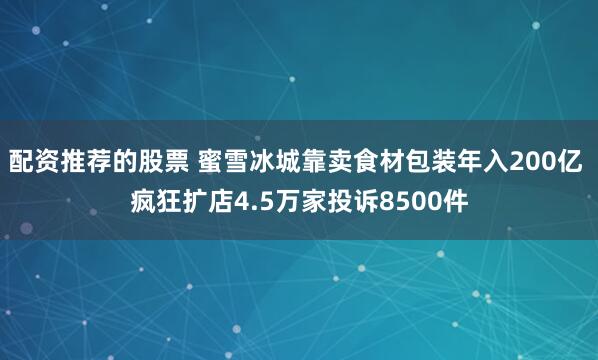 配资推荐的股票 蜜雪冰城靠卖食材包装年入200亿 疯狂扩店4.5万家投诉8500件