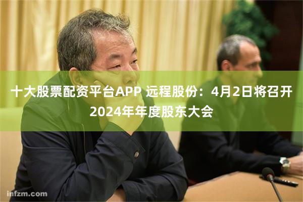 十大股票配资平台APP 远程股份：4月2日将召开2024年年度股东大会